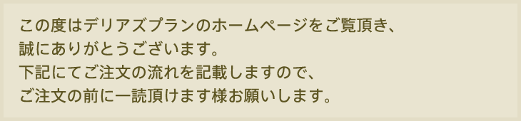 この度はデリアズプランのホームページをご覧いただき、誠にありがとうございます。下記にてご注文の流れを記載しますので、ご注文の前に一読いただきます様お願いします。